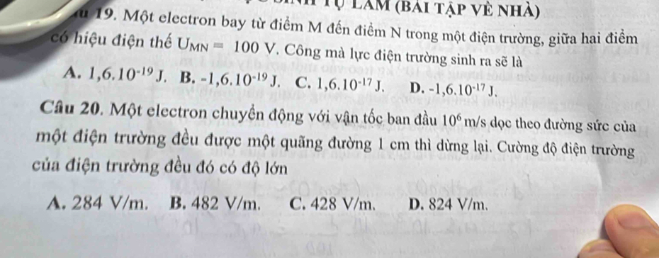 Tự làm (bài tập về nhà)
du 19. Một electron bay từ điểm M đến điểm N trong một điện trường, giữa hai điểm
có hiệu điện thể U_MN=100V T. Công mà lực điện trường sinh ra sẽ là
A. 1,6.10^(-19)J B. -1,6.10^(-19)J. C. 1,6.10^(-17)J. D. -1,6.10^(-17)J. 
Câu 20. Một electron chuyền động với vận tốc ban đầu 10^6m/ Is dọc theo đường sức của
một điện trường đều được một quãng đường 1 cm thì dừng lại. Cường độ điện trường
của điện trường đều đó có độ lớn
A. 284 V/m. B. 482 V/m. C. 428 V/m. D. 824 V/m.