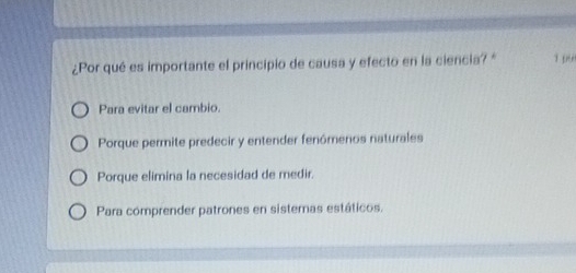 ¿Por qué es importante el principio de causa y efecto en la ciencia? " 19
Para evitar el cambio.
Porque permite predecir y entender fenómenos naturales
Porque elimina la necesidad de medir.
Para comprender patrones en sistemas estáticos.