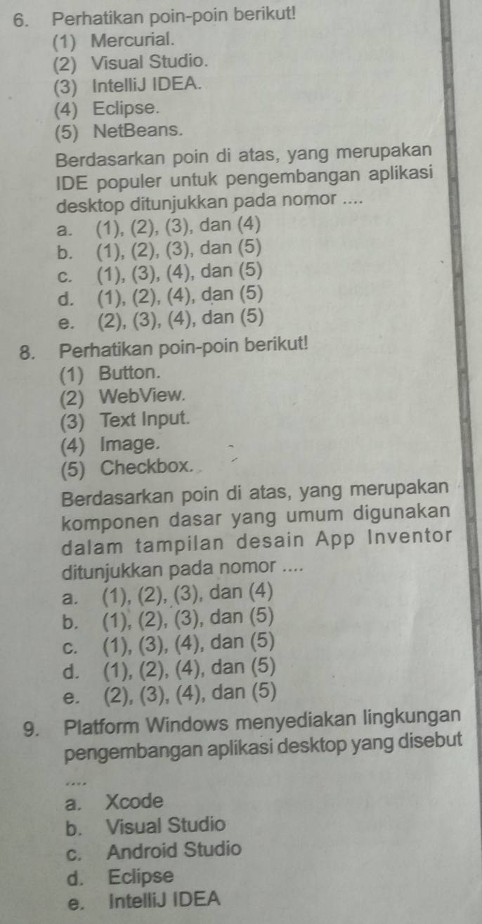 Perhatikan poin-poin berikut!
(1) Mercurial.
(2) Visual Studio.
(3) IntelliJ IDEA.
(4) Eclipse.
(5) NetBeans.
Berdasarkan poin di atas, yang merupakan
IDE populer untuk pengembangan aplikasi
desktop ditunjukkan pada nomor ....
a. (1), (2), (3), dan (4)
b. (1), (2), (3), dan (5)
c. (1), (3), (4), dan (5)
d. (1), (2), (4), dan (5)
e. (2), (3), (4), dan (5)
8. Perhatikan poin-poin berikut!
(1) Button.
(2) WebView.
(3) Text Input.
(4) Image.
(5) Checkbox.
Berdasarkan poin di atas, yang merupakan
komponen dasar yang umum digunakan
dalam tampilan desain App Inventor
ditunjukkan pada nomor ....
a. (1), (2), (3), dan (4)
b. (1), (2), (3), dan (5)
c. (1), (3), (4), dan (5)
d. (1), (2), (4), dan (5)
e. (2), (3), (4), dan (5)
9. Platform Windows menyediakan lingkungan
pengembangan aplikasi desktop yang disebut
a. Xcode
b. Visual Studio
c. Android Studio
d. Eclipse
e. IntelliJ IDEA