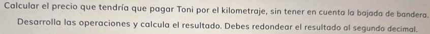 Calcular el precio que tendría que pagar Toni por el kilometraje, sin tener en cuenta la bajada de bandera. 
Desarrolla las operaciones y calcula el resultado. Debes redondear el resultado al segundo decimal.