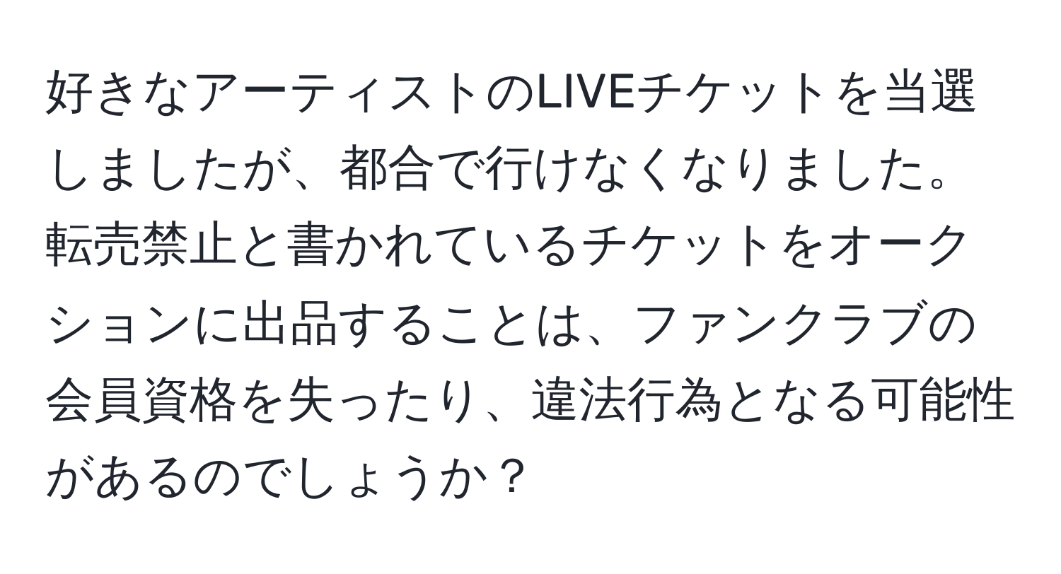 好きなアーティストのLIVEチケットを当選しましたが、都合で行けなくなりました。転売禁止と書かれているチケットをオークションに出品することは、ファンクラブの会員資格を失ったり、違法行為となる可能性があるのでしょうか？