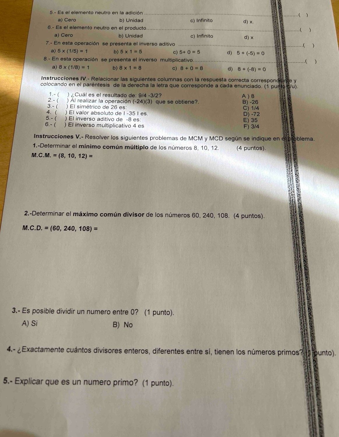 5.- Es el elemento neutro en la adición_
_( )
a) Cero b) Unidad c) Infinito
d) x.
6.- Es el elemento neutro en el producto __.( )
a) Cero b) Unidad c) Infinito d) x
7.- En esta operación se presenta el inverso aditivo __( )
a) 5* (1/5)=1 b) 5* 1=5 c) 5+0=5 d) 5+(-5)=0
8.- En esta operación se presenta el inverso multiplicativo._ _( )
a) 8* (1/8)=1 b) 8* 1=8 c) 8+0=8 d) 8+(-8)=0
Instrucciones IV.- Relacionar las siguientes columnas con la respuesta correcta corresponciene y
colocando en el paréntesis de la derecha la letra que corresponde a cada enunciado. (1 punto /u).
1.- ( ) ¿Cuál es el resultado de: 9/4 -3/2? A ) 8
2.- ( a ) Al realizar la operación (-24) (3) que se obtiene?. B) -26
3.- ( ) El simétrico de 26 es: C) 1/4
4. ( ) El valor absoluto de I -35 I es. D) -72
5.- ( ) El inverso aditivo de -8 es: E) 35
6.- ( ) El inverso multiplicativo 4 es F) 3/4
Instrucciones V.- Resolver los siguientes problemas de MCM y MCD según se indique en elproblema.
1.-Determinar el mínimo común múltiplo de los números 8, 10, 12. (4 puntos).
M.C.M.=(8,10,12)=
2.-Determinar el máximo común divisor de los números 60, 240, 108. (4 puntos).
M. C.D.=(60,240,108)=
3.- Es posible dividir un numero entre 0? (1 punto).
A) Si B) No
4.- Exactamente cuántos divisores enteros, diferentes entre sí, tienen los números primos?  ounto).
5.- Explicar que es un numero primo? (1 punto).