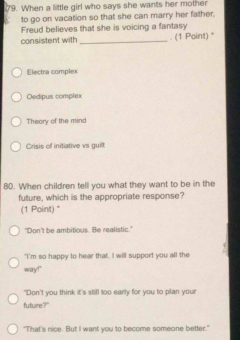 When a little girl who says she wants her mother
to go on vacation so that she can marry her father,
Freud believes that she is voicing a fantasy
consistent with _. (1 Point) *
Electra complex
Oedipus complex
Theory of the mind
Crisis of initiative vs guilt
80. When children tell you what they want to be in the
future, which is the appropriate response?
(1 Point) *
“Don't be ambitious. Be realistic.”
“I’m so happy to hear that. I will support you all the
way!"
“Don’t you think it’s still too early for you to plan your
future?"
“That’s nice. But I want you to become someone better.”