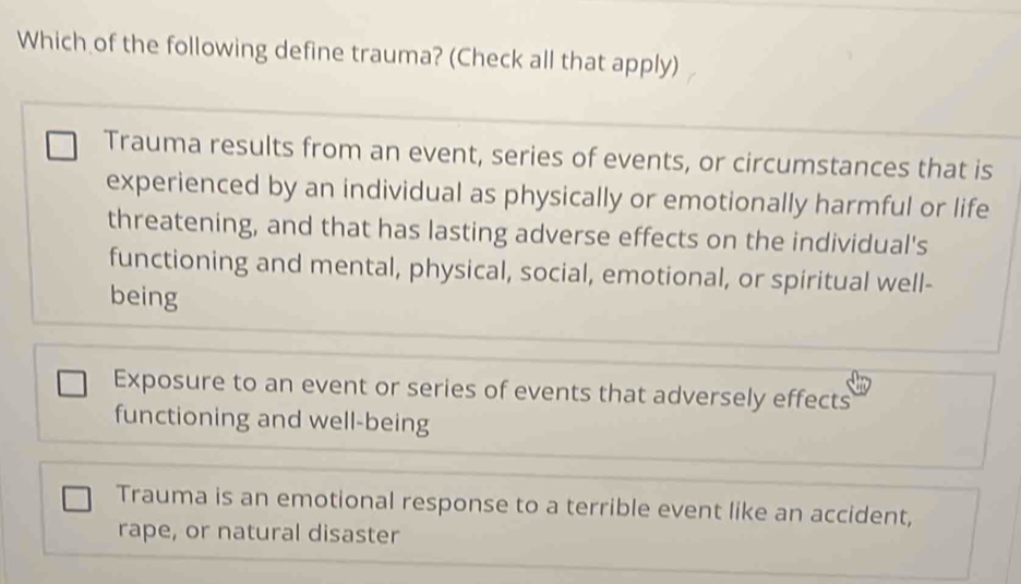 Which of the following define trauma? (Check all that apply)
Trauma results from an event, series of events, or circumstances that is
experienced by an individual as physically or emotionally harmful or life
threatening, and that has lasting adverse effects on the individual's
functioning and mental, physical, social, emotional, or spiritual well-
being
Exposure to an event or series of events that adversely effects
functioning and well-being
Trauma is an emotional response to a terrible event like an accident,
rape, or natural disaster