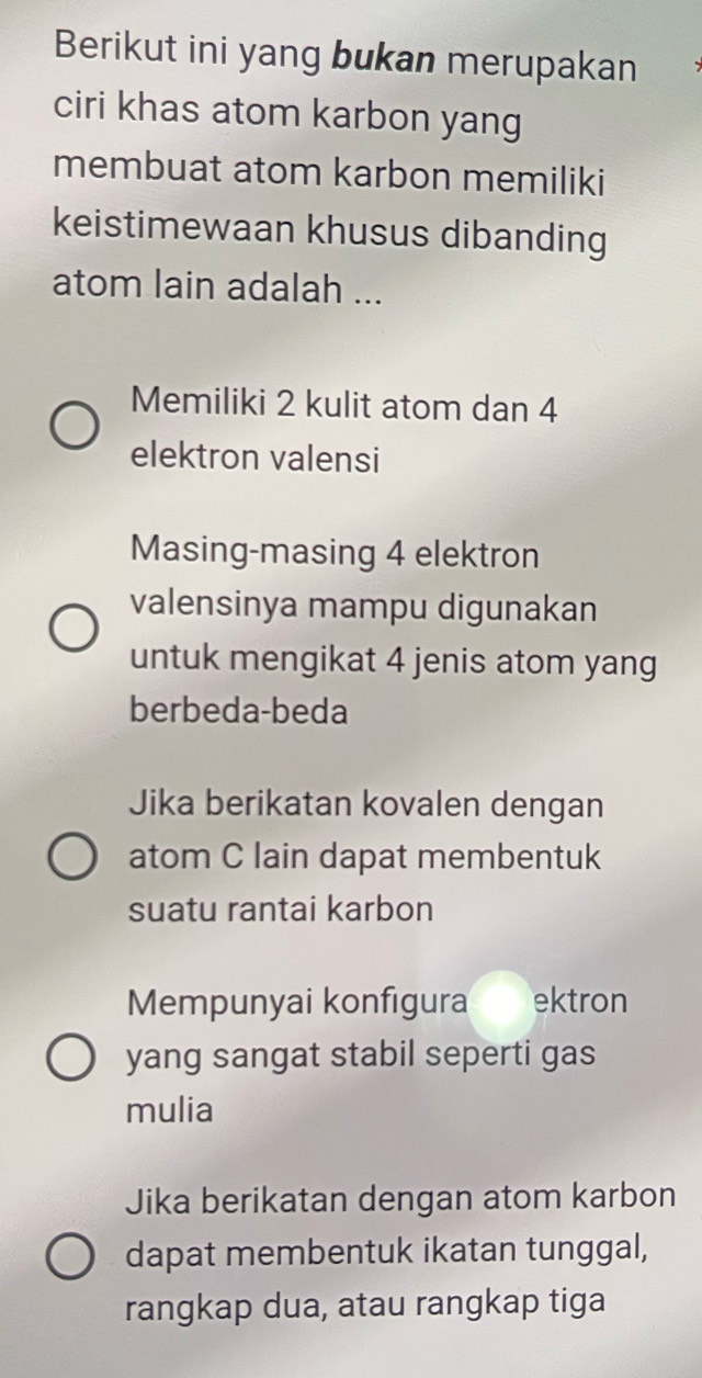 Berikut ini yang bukan merupakan
ciri khas atom karbon yang
membuat atom karbon memiliki
keistimewaan khusus dibanding
atom lain adalah ...
Memiliki 2 kulit atom dan 4
elektron valensi
Masing-masing 4 elektron
valensinya mampu digunakan
untuk mengikat 4 jenis atom yang
berbeda-beda
Jika berikatan kovalen dengan
atom C lain dapat membentuk
suatu rantai karbon
Mempunyai konfigura ektron
yang sangat stabil seperti gas
mulia
Jika berikatan dengan atom karbon
dapat membentuk ikatan tunggal,
rangkap dua, atau rangkap tiga