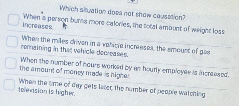 Which situation does not show causation?
When a person burns more calories, the total amount of weight loss
increases.
When the miles driven in a vehicle increases, the amount of gas
remaining in that vehicle decreases.
When the number of hours worked by an hourly employee is increased,
the amount of money made is higher.
When the time of day gets later, the number of people watching
television is higher.