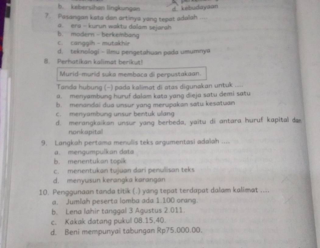 b. kebersihan lingkungan d. kebudayaan
7. Pasangan kata dan artinya yang tepat adalah ....
a. era - kurun waktu dalam sejarah
b. modern - berkembang
c. canggih - mutakhír
d. teknologi - ilmu pengetahuan pada umumnya
8. Perhatikan kalimat berikut!
Murid-murid suka membaca di perpustakaan.
Tanda hubung (~) pada kalimat di atas digunakan untuk ....
a. menyambung huruf dalam kata yang dieja satu demi satu
b. menandai dua unsur yang merupakan satu kesatuan
c. menyambung unsur bentuk ulang
d. merangkaikan unsur yang berbeda, yaitu di antara huruf kapital dan
nonkapital
9. Langkah pertama menulis teks argumentasi adalah ....
a. mengumpulkan data
b. menentukan topik
c. menentukan tujuan dari penulisan teks
d. menyusun kerangka karangan
10. Penggunaan tanda titik (.) yang tepat terdapat dalam kalimat ....
a. Jumlah peserta lomba ada 1.100 orang.
b. Lena lahir tanggal 3 Agustus 2.011.
c. Kakak datang pukul 08.15, 40.
d. Beni mempunyai tabungan Rp75.000.00.