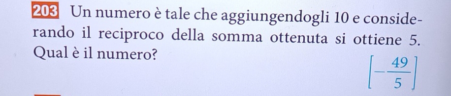 203 Un numero è tale che aggiungendogli 10 e conside- 
rando il reciproco della somma ottenuta si ottiene 5. 
Qual è il numero?
[- 49/5 ]