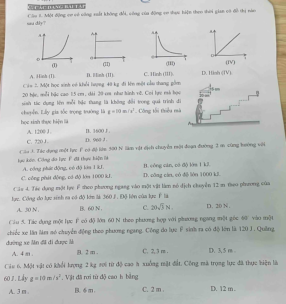 Các đạng bải tập
Câu 1. Một động cơ có công suất không đổi, công của động cơ thực hiện theo thời gian có đồ thị nào
sau đây?
A
0 1
(II) (IV)
A. Hình (I). B. Hình (II). C. Hình (III). D. Hình (IV).
Câu 2. Một học sinh có khối lượng 40 kg đi lên một cầu thang gồm
20 bậc, mỗi bậc cao 15 cm, dài 20 cm như hình vẽ. Coi lực mà học
sinh tác dụng lên mỗi bậc thang là không đổi trong quá trình di
chuyển. Lấy gia tốc trọng trường là g=10m/s^2. Công tối thiểu mà
học sinh thực hiện là
A. 1200 J . B. 1600 J .
C. 720 J . D. 960 J .
Câu 3. Tác dụng một lực F có độ lớn 500 N làm vật dịch chuyển một đoạn đường 2 m cùng hướng với
lực kéo. Công do lực F đã thực hiện là
A. công phát động, có độ lớn 1 kJ. B. công cản, có độ lớn 1 kJ.
C. công phát động, có độ lớn 1000 kJ. D. công cản, có độ lớn 1000 kJ.
Câu 4. Tác dụng một lực F theo phương ngang vào một vật làm nó dịch chuyển 12 m theo phương của
lực. Công do lực sinh ra có độ lớn là 360 J . Độ lớn của lực F là
A. 30 N . B. 60 N . C. 20sqrt(3)N. D. 20 N .
Câu 5. Tác dụng một lực F có độ lớn 60 N theo phương hợp với phương ngang một góc 60° vào một
chiếc xe lăn làm nó chuyển động theo phương ngang. Công do lực F sinh ra có độ lớn là 120 J. Quãng
đường xe lăn đã đi được là
A. 4 m . B. 2 m . C. 2, 3 m . D. 3, 5 m .
Câu 6. Một vật có khối lượng 2 kg rơi từ độ cao h xuống mặt đất. Công mà trọng lực đã thực hiện là
60 J . Lấy g=10m/s^2.  Vật đã rơi từ độ cao h bằng
A. 3 m . B. 6 m . C. 2 m . D. 12 m .