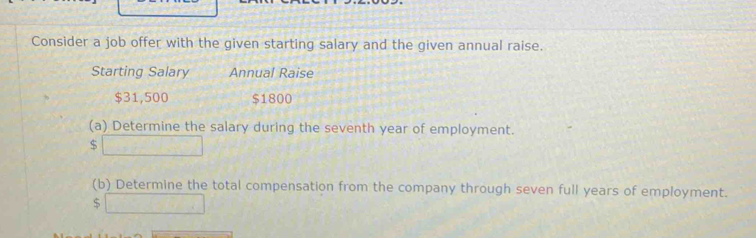 Consider a job offer with the given starting salary and the given annual raise. 
Starting Salary Annual Raise
$31,500 $1800
(a) Determine the salary during the seventh year of employment.
$
(b) Determine the total compensation from the company through seven full years of employment.
$