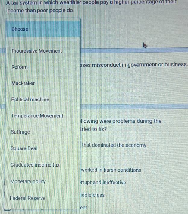 A tax system in which wealthier people pay a higher percentage of their
income than poor people do.
Choose
Progressive Movement
Reform ses misconduct in government or business.
Muckraker
Political machine
Temperance Movement
llowing were problems during the
tried to fix?
Suffrage
Square Deal
that dominated the economy
Graduated income tax
worked in harsh conditions
Monetary policy rrupt and ineffective
iddle-class
Federal Reserve
ent