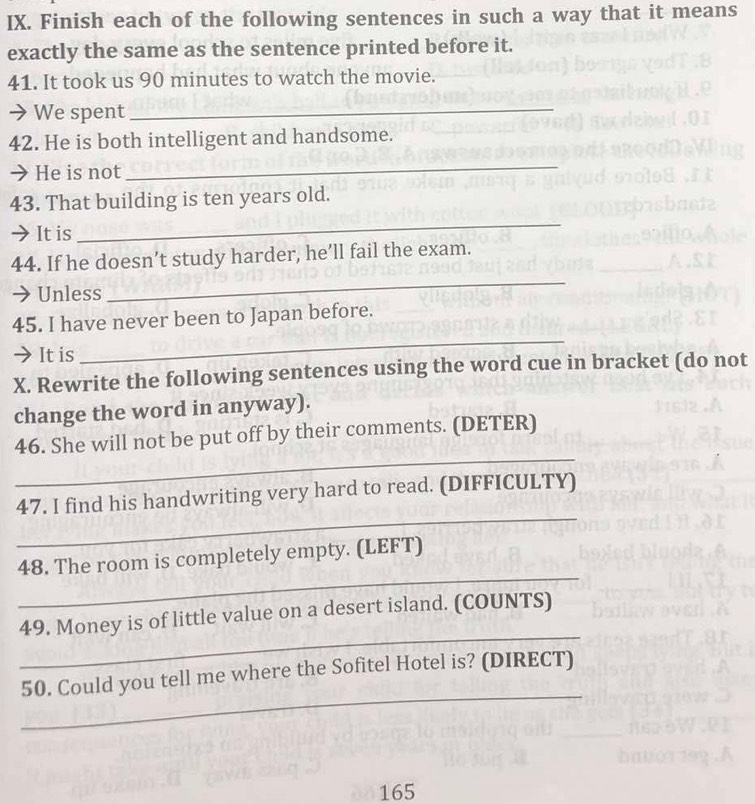 Finish each of the following sentences in such a way that it means 
exactly the same as the sentence printed before it. 
41. It took us 90 minutes to watch the movie. 
→ We spent_ 
42. He is both intelligent and handsome. 
→ He is not 
_ 
43. That building is ten years old. 
➔It is 
_ 
_ 
44. If he doesn’t study harder, he’ll fail the exam. 
→ Unless 
45. I have never been to Japan before. 
→ It is 
_ 
X. Rewrite the following sentences using the word cue in bracket (do not 
change the word in anyway). 
_ 
46. She will not be put off by their comments. (DETER) 
_ 
47. I find his handwriting very hard to read. (DIFFICULTY) 
_ 
48. The room is completely empty. (LEFT) 
_ 
49. Money is of little value on a desert island. (COUNTS) 
_ 
50. Could you tell me where the Sofitel Hotel is? (DIRECT)
165