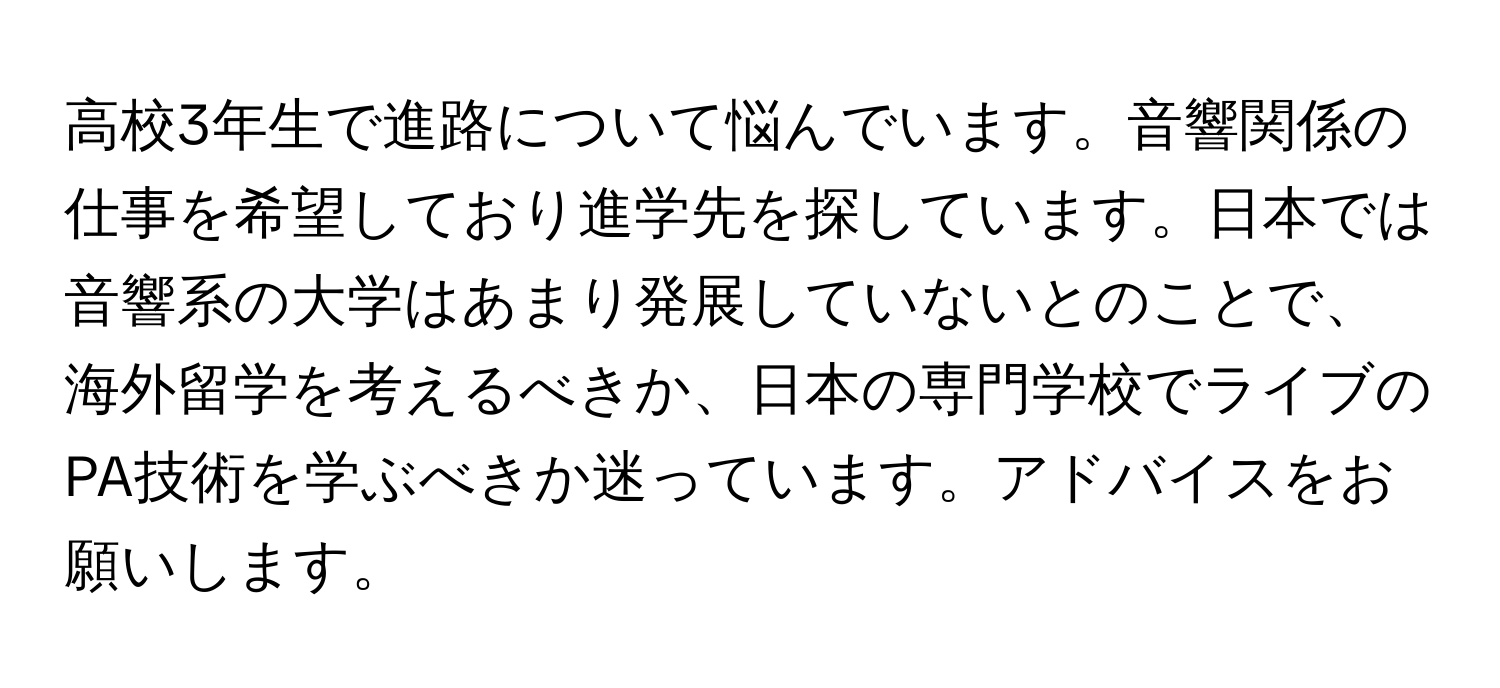 高校3年生で進路について悩んでいます。音響関係の仕事を希望しており進学先を探しています。日本では音響系の大学はあまり発展していないとのことで、海外留学を考えるべきか、日本の専門学校でライブのPA技術を学ぶべきか迷っています。アドバイスをお願いします。