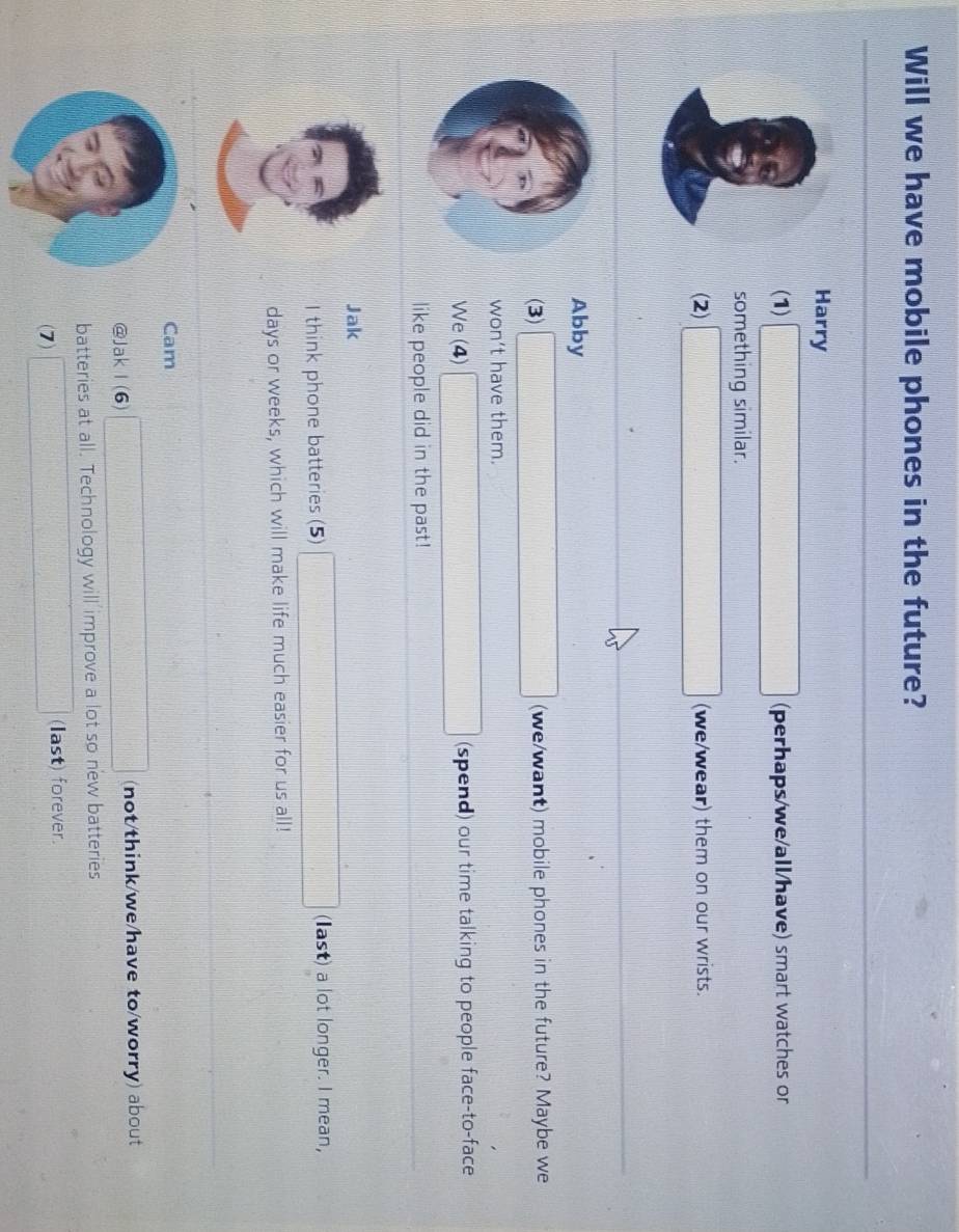 Will we have mobile phones in the future? 
Harry 
(1) □ (perhaps/we/all/have) smart watches or 
something similar. 
(2) □ (we/wear) them on our wrists.
beginarrayr □  □  _  
Abby 
(3) □ (we/want) mobile phones in the future? Maybe we 
won't have them. 
We (4) □ (spend) our time talking to people face-to-face 
like people did in the past! 
Jak 
I think phone batteries (5) □ (last) a lot longer. I mean,
days or weeks, which will make life much easier for us all! 
Cam 
@JakⅠ (6) □ (not/think/we/have to/worry) about 
batteries at all. Technology will improve a lot so new batteries 
(7) □ (last) forever.