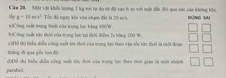 Một vật khối lượng 2 kg rơi tự do từ độ cao h so với mặt đất. Bỏ qua sức cản không khí, 
lấy g=10m/s^2 F. Tốc độ ngay khi vừa chạm đất là 20 m/s. ĐÚNG SAI 
a)Công suất trung bình của trọng lực bằng 400W. 
b)Công suất tức thời của trọng lực tại thời điểm 2s bằng 200 W. 
c)Đồ thị biểu diễn công suất tức thời của trọng lực theo vận tốc tức thời là một đoạn 
thẳng đi qua gốc tọa độ. 
d)Đồ thị biểu diễn công suất tức thời của trọng lực theo thời gian là một nhánh 
parabol.