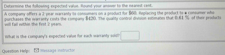 Determine the following expected value. Round your answer to the nearest cent. 
A company offers a 2 year warranty to consumers on a product for $60. Replacing the product to # consumer who 
purchases the warranty costs the company $420. The quality control division estimates that 0.61 % of their products 
will fail within the first 2 years. 
What is the company's expected value for each warranty sold? □ 
Question Help: Message instructor