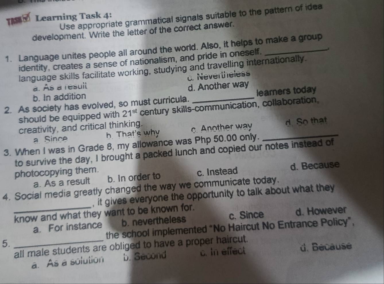 Use appropriate grammatical signals suitable to the pattern of idea
TASKY Learning Task 4:
development. Write the letter of the correct answer.
1. Language unites people all around the world. Also, it helps to make a group
identity, creates a sense of nationalism, and pride in oneself.
language skills facilitate working, studying and travelling internationally.
c. Nevertheless
a. As a result
b. In addition d. Another way
2. As society has evolved, so must curricula. _learners today
should be equipped with 21^(st) century skills-communication, collaboration,
creativity, and critical thinking.
a Since h That's why c. Another way _d. So that
3. When I was in Grade 8, my allowance was Php 50.00 only.
to survive the day, I brought a packed lunch and copied our notes instead of
photocopying them.
a. As a result b. In order to c. Instead d. Because
4. Social media greatly changed the way we communicate today.
, it gives everyone the opportunity to talk about what they
_know and what they want to be known for.
a. For instance b. nevertheless c. Since
d. However
the school implemented “No Haircut No Entrance Policy”,
5.
_all male students are obliged to have a proper haircut.
a. As a solution b. Second c. In effect
d. Because