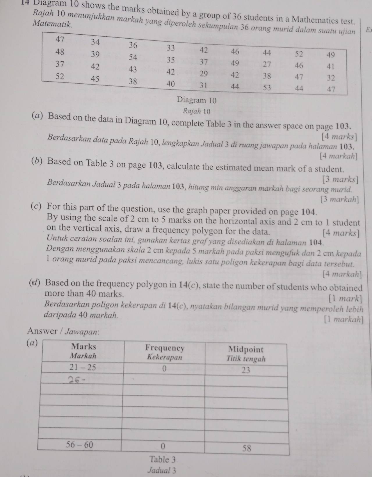 Diagram 10 shows the marks obtained by a group of 36 students in a Mathematics test.
Rajah 10 menunjukkan markah yang diperoleh sekumpulan 36 orE
Matematik.
Diagram 10
Rajah 10
(α) Based on the data in Diagram 10, complete Table 3 in the answer space on page 103.
[4 marks]
Berdasarkan data pada Rajah 10, lengkapkan Jadual 3 di ruang jawapan pada halaman 103.
[4 markah]
(b) Based on Table 3 on page 103, calculate the estimated mean mark of a student.
[3 marks]
Berdasarkan Jadual 3 pada halaman 103, hitung min anggaran markah bagi seorang murid.
[3 markah]
(c) For this part of the question, use the graph paper provided on page 104.
By using the scale of 2 cm to 5 marks on the horizontal axis and 2 cm to 1 student
on the vertical axis, draw a frequency polygon for the data. [4 marks]
Untuk ceraian soalan ini, gunakan kertas grafyang disediakan di halaman 104.
Dengan menggunakan skala 2 cm kepada 5 markah pada paksi mengufuk dan 2 cm kepada
1 orang murid pada paksi mencancang, lukis satu poligon kekerapan bagi data tersebut.
[4 markah]
(d) Based on the frequency polygon in 14(c) , state the number of students who obtained
more than 40 marks.
[1 mark]
Berdasarkan poligon kekerapan di 14(c), nyatakan bilangan murid yang memperoleh lebih
daripada 40 markah. [1 markah]
Answer / Jawapan:
Jadual 3