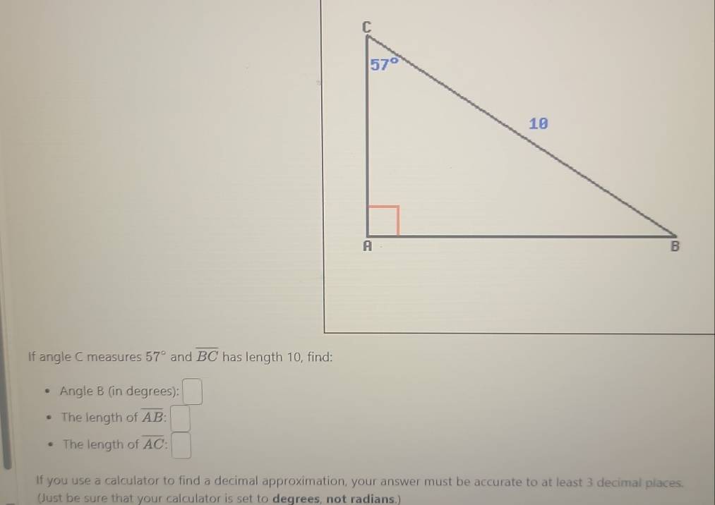 If angle C measures 57° and overline BC has length 10, find:
Angle B (in degrees):
The length of overline AB:
The length of overline AC
If you use a calculator to find a decimal approximation, your answer must be accurate to at least 3 decimal places.
(Just be sure that your calculator is set to degrees, not radians.)