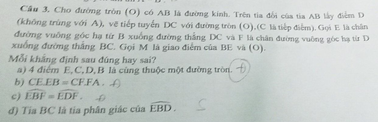 Cầu 3. Cho đường tròn (O) có AB là đường kính. Trên tia đối của tía AB lấy điểm D 
(không trùng với A), vẽ tiếp tuyến DC với đường tròn (O),(C là tiếp điểm). Gọi E là chân 
đường vuống góc hạ từ B xuống đường thẳng DC và F là chân đường vuông góc hạ từ D
xuống đường thắng BC, Gọi M là giao điểm của BE và (O). 
Mỗi khắng định sau đúng hay sai? 
a) 4 điểm E, C, D, B là cùng thuộc một đường tròn. 
b) CE.EB=CF.FA. 
c) widehat EBF=widehat EDF. 
đ) Tía BC là tia phân giác của overset frown EBD.