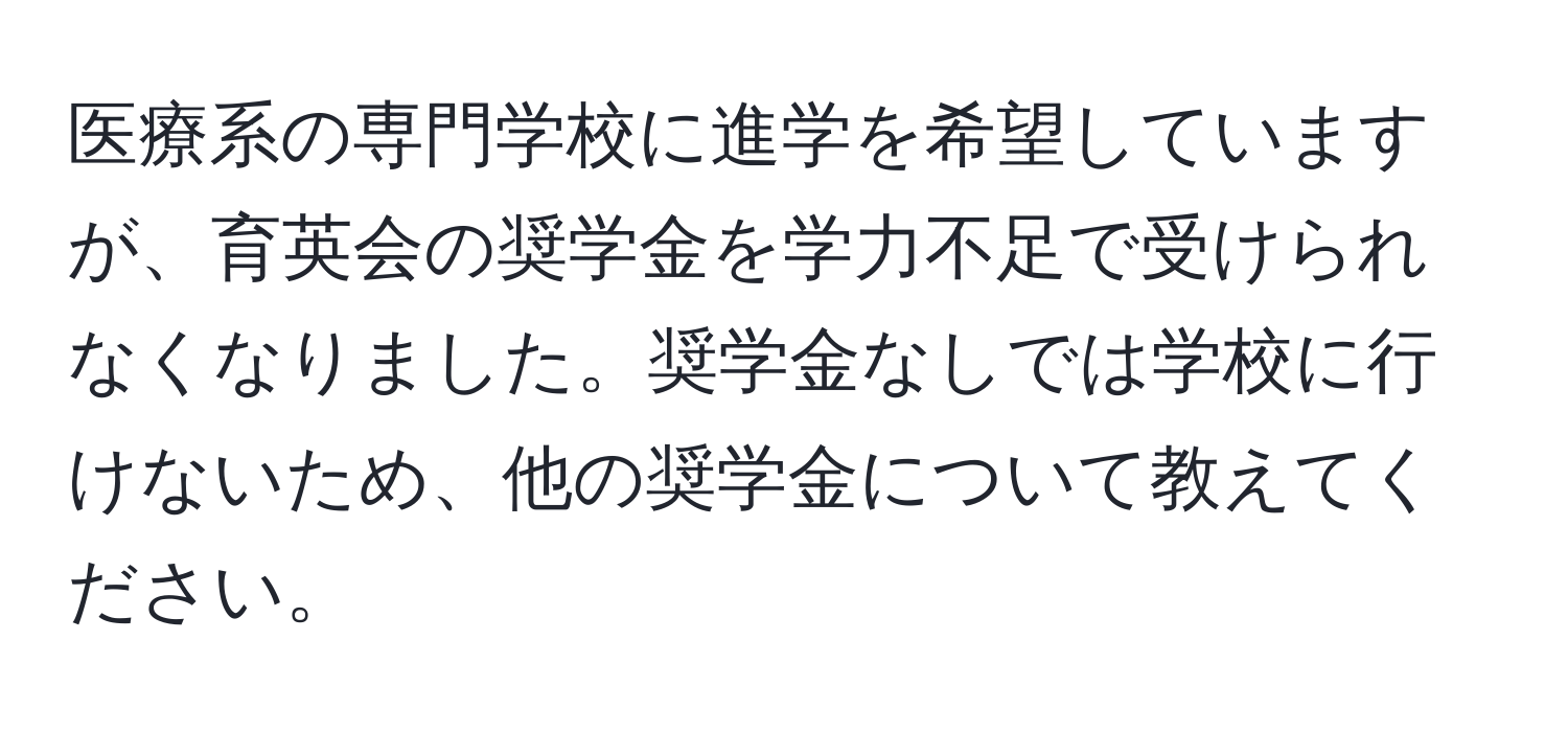 医療系の専門学校に進学を希望していますが、育英会の奨学金を学力不足で受けられなくなりました。奨学金なしでは学校に行けないため、他の奨学金について教えてください。