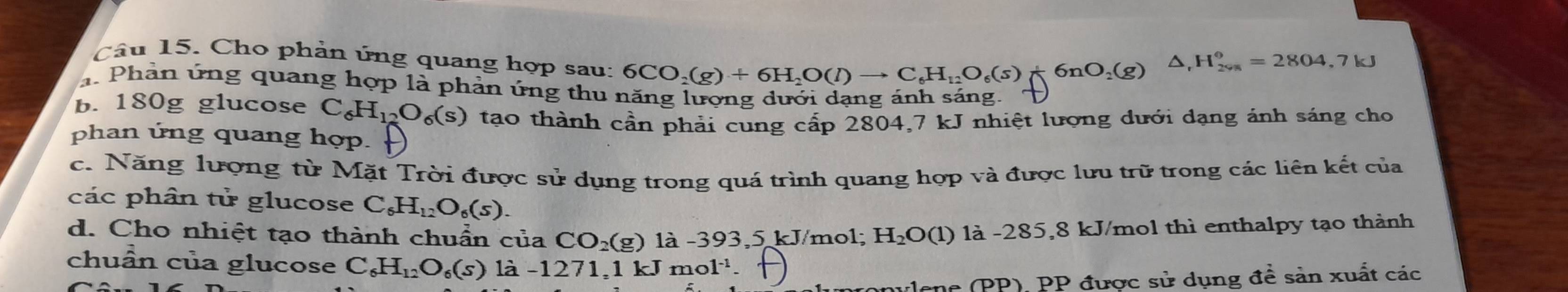 Cho phản ứng quang hợp sau: 6CO_2(g)+6H_2O(l)to C_6H_12O_6(s)+6nO_2(g)
△ _rH_(2% n)°=2804,7kJ
a. Phản ứng quang hợp là phản ứng thu năng lượng dưới dạng ánh sáng. 
b. 180g glucose C_6H_12O_6(s) tạo thành cần phải cung cấp 2804, 7 kJ nhiệt lượng dưới dạng ánh sáng cho 
phan ứng quang hợp. 
c. Năng lượng từ Mặt Trời được sử dụng trong quá trình quang hợp và được lưu trữ trong các liên kết của 
các phân tử glucose C_6H_12O_6(s). 
d. Cho nhiệt tạo thành chuẩn của CO_2(g) là - 393,5 kJ/mol; H_2O(1) 1à -285,8 kJ/mol thì enthalpy tạo thành 
chuẩn của glucose C_6H_12O_6(s) là -1271,1 kJmol^(-1)
ulene (PP), PP được sử dụng đề sản xuất các