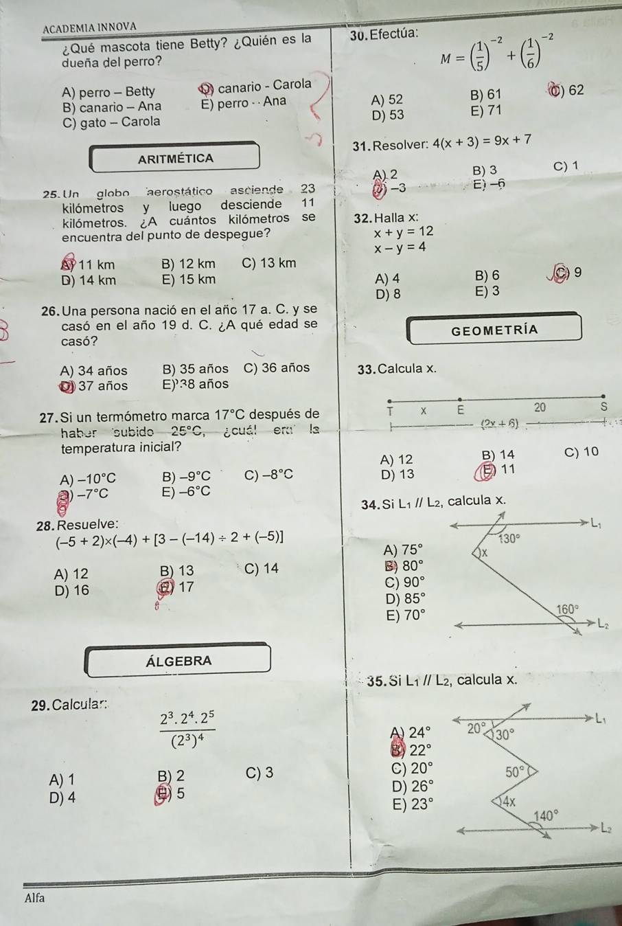 ACADEMIA INNOVA
¿Qué mascota tiene Betty? ¿Quién es la  30. Efectúa:
dueña del perro?
M=( 1/5 )^-2+( 1/6 )^-2
A) perro - Betty Q) canario - Carola
B) canario - Ana E) perro - · Ana A) 52 B) 61 C) 62
C) gato - Carola D) 53 E) 71
31. Resolver: 4(x+3)=9x+7
ARITMÉTICA
A 2 B) 3 C) 1
25. Un globo aerostático asciende 23 2 -3 E) -6
kilómetros y luego desciende 11
kilómetros. A cuántos kilómetros se 32. Halla x:
encuentra del punto de despegue?
x+y=12
x-y=4
A 11 km B) 12 km C) 13 km
D) 14 km E) 15 km A) 4 B) 6 C)9
D) 8 E) 3
26. Una persona nació en el añc 17 a. C. y se
casó en el año 19 d. C. ¿A qué edad se
casó? GEOMETRÍA
A) 34 años B) 35 años C) 36 años 33. Calcula x.
37 años E)38 años
27. Si un termómetro marca 17°C después de T x E 20 s
haber subido 25°C ¿cuál eru la
(2x+6)
temperatura inicial?
A) 12 B) 14 C) 10
A) -10°C B) -9°C C) -8°C D) 13 E 11
a) -7°C E) -6°C
34.Si L_1parallel L_2 , calcula x.
28.Resuelve:
(-5+2)* (-4)+[3-(-14)/ 2+(-5)]
A) 75°
A) 12 B) 13 C) 14
B) 80°
D) 16 0 17
C) 90°
D) 85°
E) 70°
ÁLGEBRA
35. Si L_1parallel L_2 , calcula x.
29. Calcular:
frac 2^3.2^4.2^5(2^3)^4
A) 24°
B) 22°
A) 1 B) 2 C) 3 C) 20°
D) 4 θ 5
D) 26°
E) 23°
Alfa