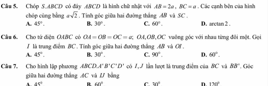 Chóp S. ABCD có đáy ABCD là hình chữ nhật với AB=2a, BC=a. Các cạnh bên của hình
chóp cùng bằng asqrt(2). Tính góc giữa hai đường thắng AB và SC.
A. 45°. B. 30°. C. 60°. D. arctan 2.
Câu 6. Cho tứ diện OABC có OA=OB=OC=a; ( OA , OB, OC vuông góc với nhau từng đôi một. Gọi
I là trung điểm BC. Tính góc giữa hai đường thăng AB và OI.
A. 45°. B. 30°. C. 90°. D. 60°. 
Câu 7. Cho hình lập phương ABCD. A'B'C'D' có I, J lần lượt là trung điểm ciaBC và BB'. Góc
giữa hai đường thăng AC và IJ bằng
A 45°
B. 60° C. 30° D. 120°