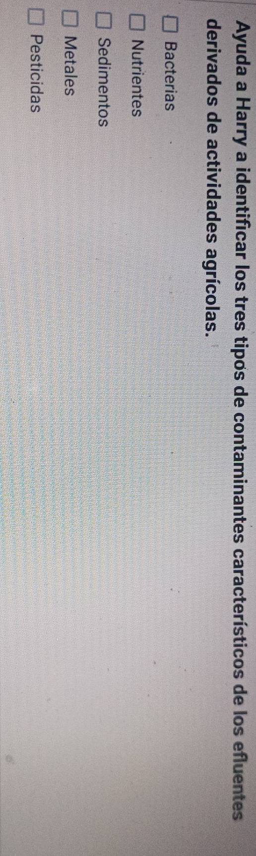 Ayuda a Harry a identificar los tres tipos de contaminantes característicos de los efluentes
derivados de actividades agrícolas.
Bacterias
Nutrientes
Sedimentos
Metales
Pesticidas