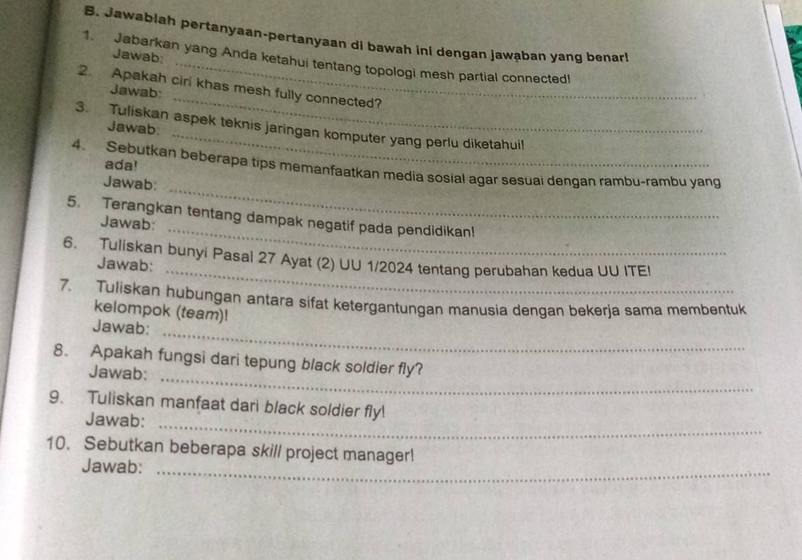 Jawablah pertanyaan-pertanyaan di bawah ini dengan jawąban yang benar 
Jawab; 
1. Jabarkan yang Anda ketahui tentang topologi mesh partial connected! 
2. Apakah cirl khas mesh fully connected? 
Jawab: 
_ 
3. Tuliskan aspek teknis jaringan komputer yang perlu diketahuil 
Jawab: 
_ 
ada! 
_ 
4. Sebutkan beberapa tips memanfaatkan media sosial agar sesuai dengan rambu-rambu yang 
Jawab: 
_ 
5. Terangkan tentang dampak negatif pada pendidikan! 
Jawab: 
_ 
6. Tuliskan bunyi Pasal 27 Ayat (2) UU 1/2024 tentang perubahan kedua UU ITE! 
Jawab: 
7. Tuliskan hubungan antara sifat ketergantungan manusia dengan bekerja sama membentuk 
kelompok (team)! 
Jawab:_ 
_ 
8. Apakah fungsi dari tepung black soldier fly? 
Jawab: 
9. Tuliskan manfaat dari black soldier fly! 
Jawab:_ 
10. Sebutkan beberapa skill project manager! 
Jawab:_