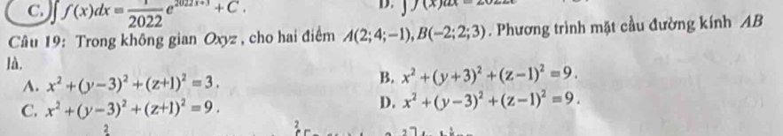 C. ∈t f(x)dx= 1/2022 e^(2022x+3)+C. 
D. y(x)a
Câu 19: Trong không gian Oxyz , cho hai điểm A(2;4;-1), B(-2;2;3). Phương trình mặt cầu đường kính AB
là,
A. x^2+(y-3)^2+(z+1)^2=3.
B. x^2+(y+3)^2+(z-1)^2=9.
C. x^2+(y-3)^2+(z+1)^2=9.
D. x^2+(y-3)^2+(z-1)^2=9. 
2
2