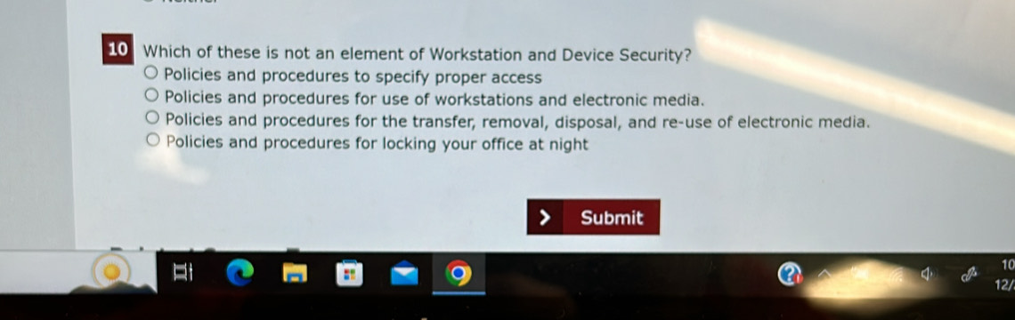 Which of these is not an element of Workstation and Device Security?
Policies and procedures to specify proper access
Policies and procedures for use of workstations and electronic media.
Policies and procedures for the transfer, removal, disposal, and re-use of electronic media.
Policies and procedures for locking your office at night
Submit
10
12/