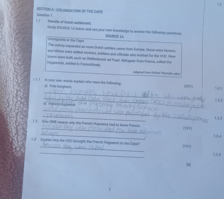 1.2 
SECTION A : COLONISATION OF THE CAPE 
Question 1 
1.1 Results of Dutch settlement. 
Study SOURCE 1A below and use your own knowledge to answer the following questions. 
SOURCE 1A 
immigrants in the Cape 
The colony expanded as more Dutch settlers came from Europe. Some were famers, 
and others were skilled workers, soldiers and officials who worked for the VOC. New 
towns were built, such as Stellenbosch ad Paarl. Refugees from France, called the 
Huguenots, settled in Franschhoek. 
Adapted from Oxford Thematic atlas 
|.1.1 In your own words explain who were the following: (2X1) 1.2.1 
a) Free burghers: 
_ 
_ 
1.2.2 
b) French Huguenot: 
_ 
_ 
1.2.3 
_ 
.1.2 Give ONE reason why the French Huguenot had to leave France. 
(1X1) 
_ 
1.2.4 
_ 
.1.3 Explain why the VOC brought the French Huguenot to the Cape? 
(1X1) 
_ 
1.2.5 
[4] 
2