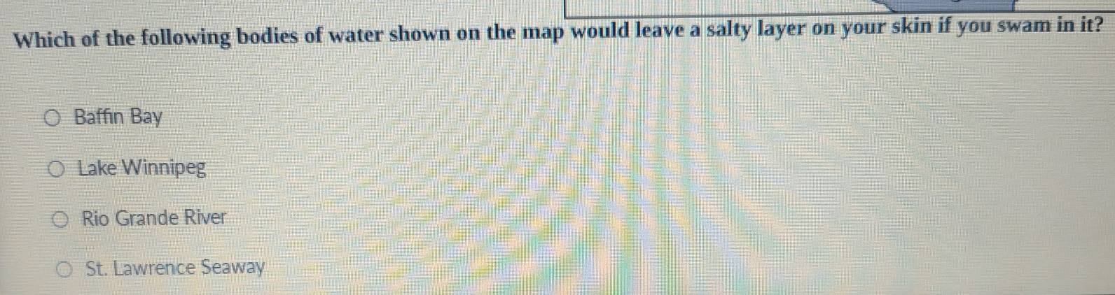 Which of the following bodies of water shown on the map would leave a salty layer on your skin if you swam in it?
Baffin Bay
Lake Winnipeg
Rio Grande River
St. Lawrence Seaway