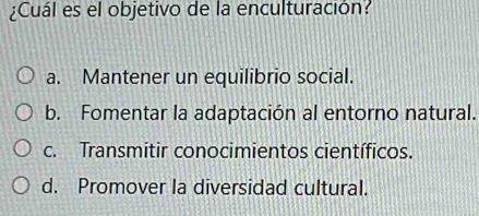 ¿Cuál es el objetivo de la enculturación?
a. Mantener un equilibrio social.
b. Fomentar la adaptación al entorno natural.
c. Transmitir conocimientos científicos.
d. Promover la diversidad cultural.