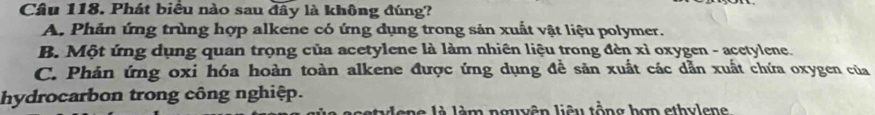 Phát biểu nào sau đây là không đúng?
A. Phản ứng trùng hợp alkene có ứng dụng trong sản xuất vật liệu polymer.
B. Một ứng dụng quan trọng của acetylene là làm nhiên liệu trong đèn xỉ oxygen - acetylene.
C. Phản ứng oxi hóa hoàn toàn alkene được ứng dụng đề sản xuất các dẫn xuất chứa oxygen của
hydrocarbon trong công nghiệp.
stulene là lèm nguên liêu tổng hợn ethulene