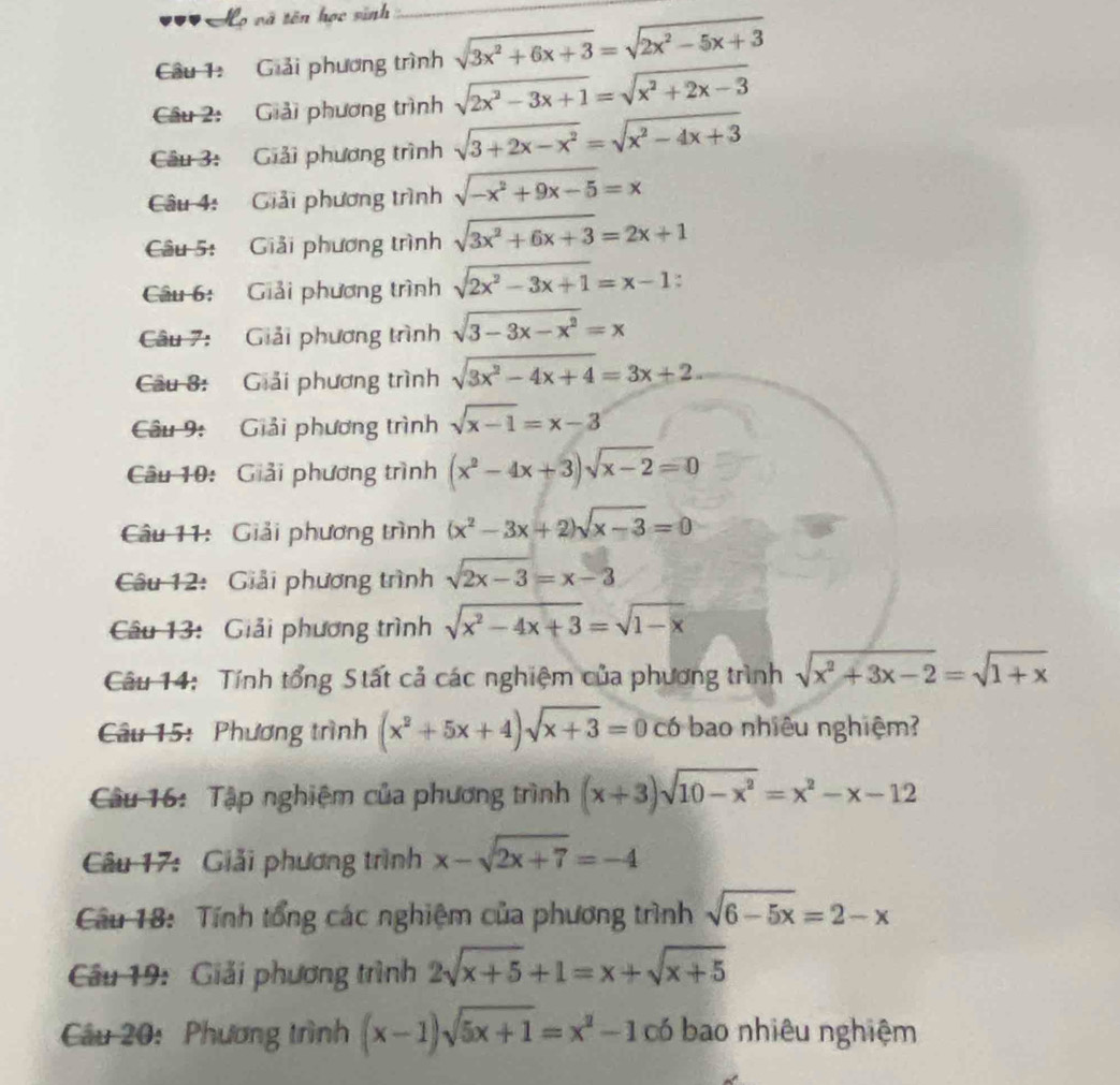 Mọ và tên học sinh_
Câu 1: Giải phương trình sqrt(3x^2+6x+3)=sqrt(2x^2-5x+3)
Câu 2:  Giải phương trình sqrt(2x^2-3x+1)=sqrt(x^2+2x-3)
Câu 3: Giải phương trình sqrt(3+2x-x^2)=sqrt(x^2-4x+3)
Câu 4:  Giải phương trình sqrt(-x^2+9x-5)=x
Câu 5: Giải phương trình sqrt(3x^2+6x+3)=2x+1
Câu 6: Giải phương trình sqrt(2x^2-3x+1)=x-1:
Câu 7: Giải phương trình sqrt(3-3x-x^2)=x
Câu 8: Giải phương trình sqrt(3x^2-4x+4)=3x+2
Câu 9:  Giải phương trình sqrt(x-1)=x-3
Câu 10: Giải phương trình (x^2-4x+3)sqrt(x-2)=0
Câu 11: Giải phương trình (x^2-3x+2)sqrt(x-3)=0
Câu 12: Giải phương trình sqrt(2x-3)=x-3
Câu 13: Giải phương trình sqrt(x^2-4x+3)=sqrt(1-x)
Câu 14: Tính tổng Stất cả các nghiệm của phương trình sqrt(x^2+3x-2)=sqrt(1+x)
Câu 15: Phương trình (x^2+5x+4)sqrt(x+3)=0c6 bao nhiêu nghiệm?
Câu 16: Tập nghiệm của phương trình (x+3)sqrt(10-x^2)=x^2-x-12
Câu 17: Giải phương trình x-sqrt(2x+7)=-4
Câu 18: Tính tổng các nghiệm của phương trình sqrt(6-5x)=2-x
Câu 19:  Giải phương trình 2sqrt(x+5)+1=x+sqrt(x+5)
Câu 20: Phương trình (x-1)sqrt(5x+1)=x^2-1 có bao nhiêu nghiệm