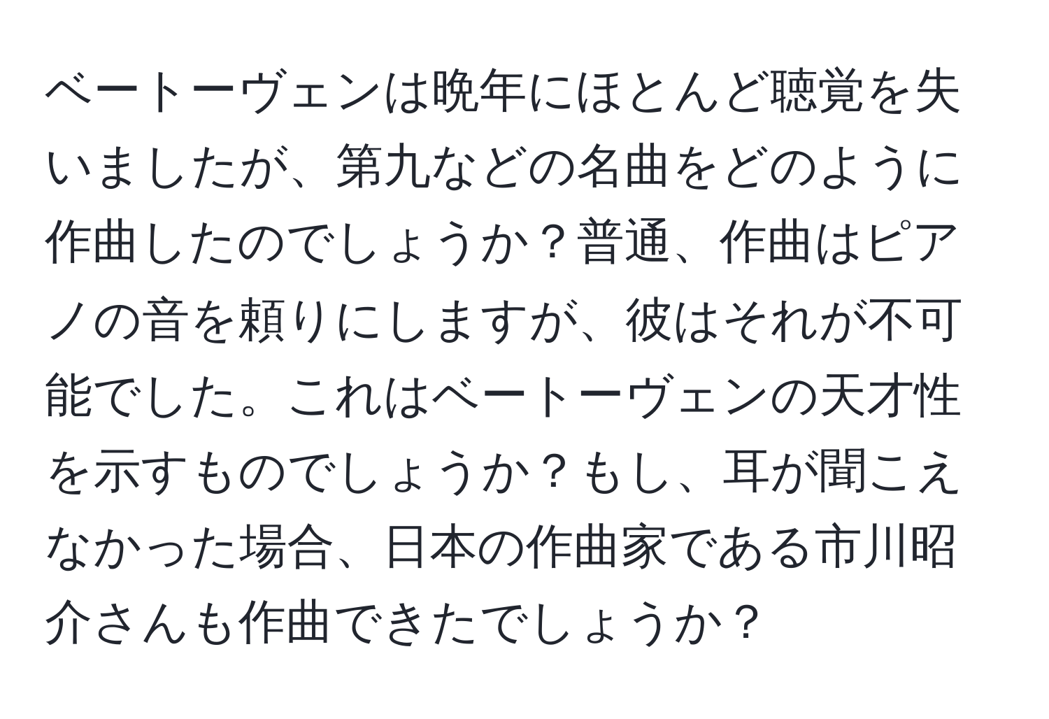 ベートーヴェンは晩年にほとんど聴覚を失いましたが、第九などの名曲をどのように作曲したのでしょうか？普通、作曲はピアノの音を頼りにしますが、彼はそれが不可能でした。これはベートーヴェンの天才性を示すものでしょうか？もし、耳が聞こえなかった場合、日本の作曲家である市川昭介さんも作曲できたでしょうか？