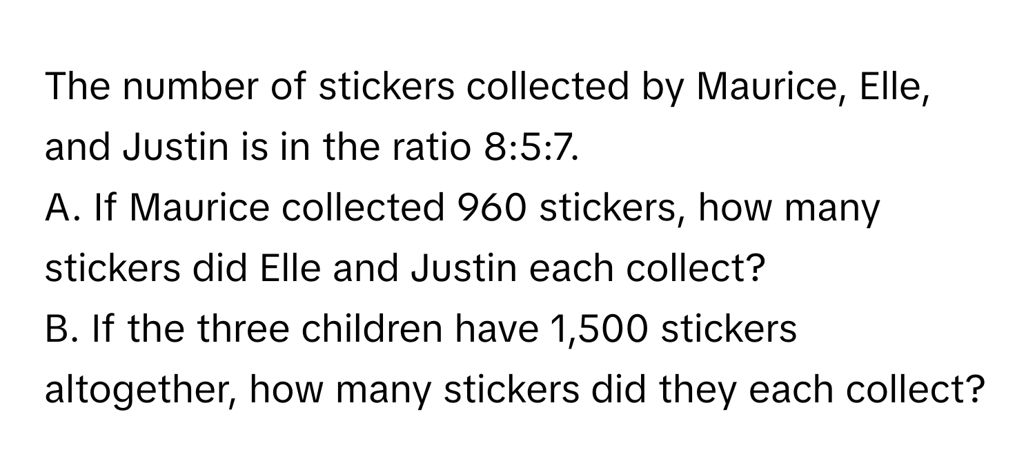 The number of stickers collected by Maurice, Elle, and Justin is in the ratio 8:5:7. 
A. If Maurice collected 960 stickers, how many stickers did Elle and Justin each collect? 
B. If the three children have 1,500 stickers altogether, how many stickers did they each collect?