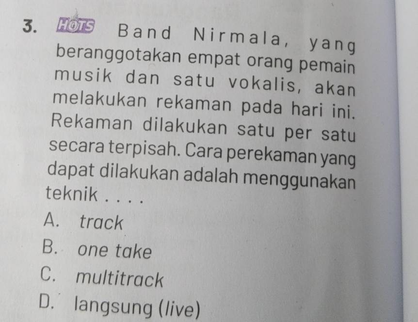 HOTS Band Nirmala, yang
beranggotakan empat orang pemain
musik dan satu vokalis, akan
melakukan rekaman pada hari ini.
Rekaman dilakukan satu per satu
secara terpisah. Cara perekaman yang
dapat dilakukan adalah menggunakan
teknik . . . .
A. track
B. one take
C. multitrack
D. langsung (live)