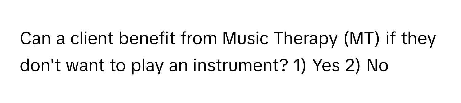 Can a client benefit from Music Therapy (MT) if they don't want to play an instrument? 1) Yes 2) No