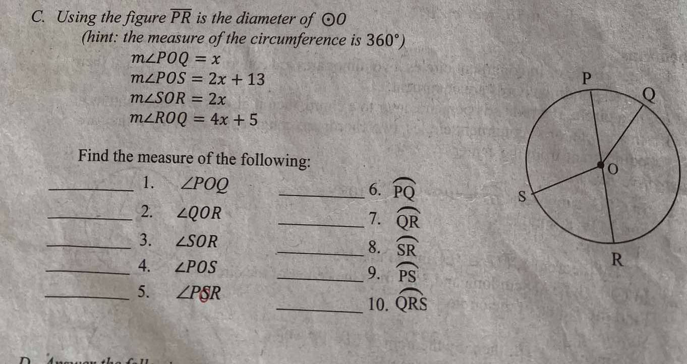 Using the figure overline PR is the diameter of odot O
(hint: the measure of the circumference is 360°)
m∠ POQ=x
m∠ POS=2x+13
m∠ SOR=2x
m∠ ROQ=4x+5
Find the measure of the following: 
_1. ∠ POQ _ 
6. widehat PQ
_2. ∠ QOR
_7. widehat QR
_3. ∠ SOR
_8. widehat SR
_4. ∠ POS _ widehat PS
9. 
_5. ∠ PSR _ widehat QRS
10.