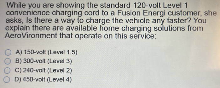 While you are showing the standard 120-volt Level 1
convenience charging cord to a Fusion Energi customer, she
asks, Is there a way to charge the vehicle any faster? You
explain there are available home charging solutions from
AeroVironment that operate on this service:
A) 150-volt (Level 1.5)
B) 300-volt (Level 3)
C) 240-volt (Level 2)
D) 450-volt (Level 4)