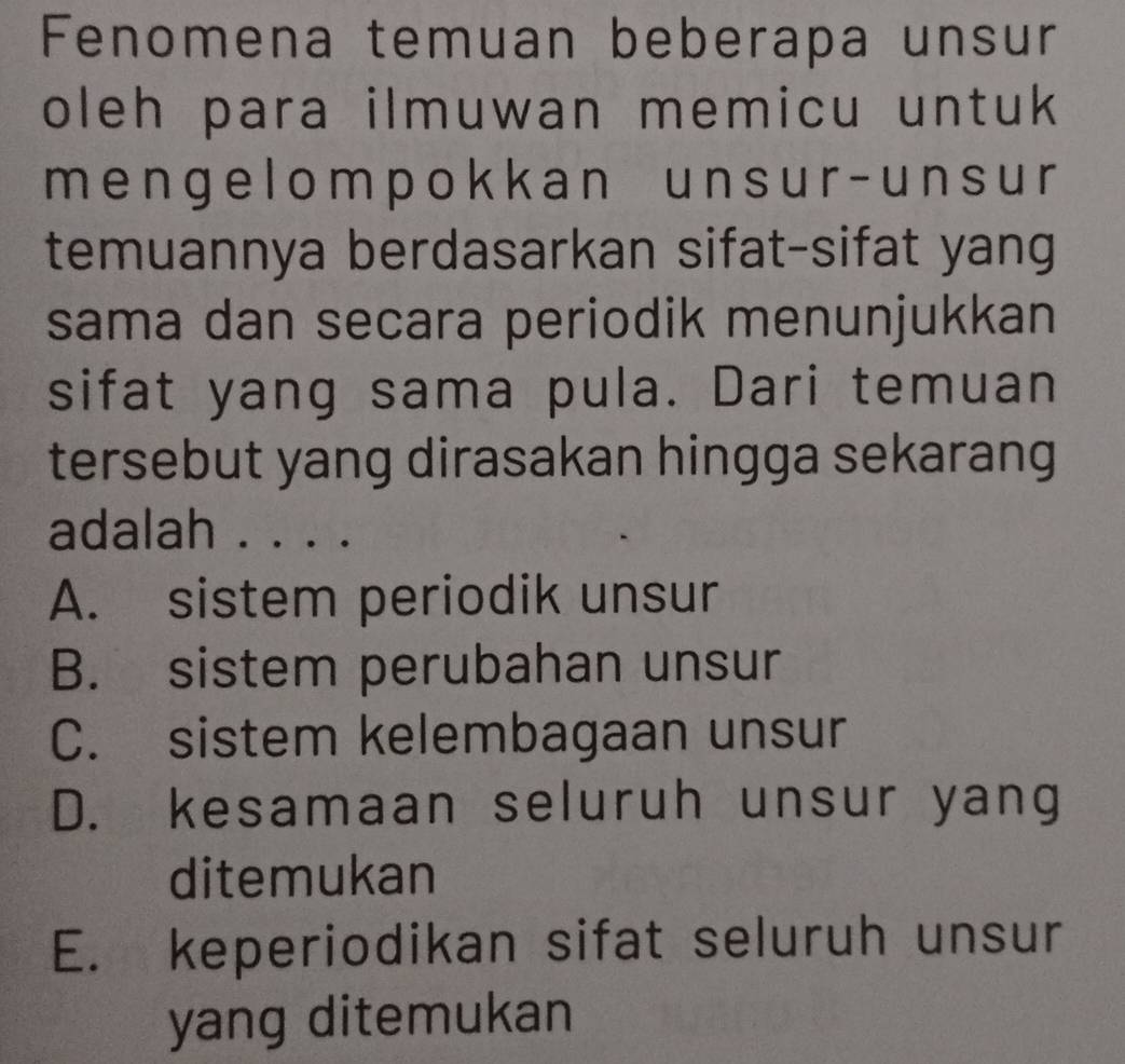 Fenomena temuan beberapa unsur
oleh para ilmuwan memicu untuk 
menge lompokk an unsur - unsur
temuannya berdasarkan sifat-sifat yang
sama dan secara periodik menunjukkan
sifat yang sama pula. Dari temuan
tersebut yang dirasakan hingga sekarang
adalah . . . .
A. sistem periodik unsur
B. sistem perubahan unsur
C. sistem kelembagaan unsur
D. kesamaan seluruh unsur yang
ditemukan
E. keperiodikan sifat seluruh unsur
yang ditemukan