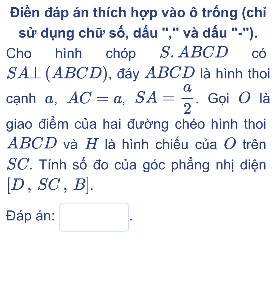 Điền đáp án thích hợp vào ô trống (chỉ 
sử dụng chữ số, dấu '','' và dấu ''-''). 
Cho hình chóp S. ABCD có
SA⊥ (ABCD) , đáy ABCD là hình thoi 
cạnh a, AC=a, SA= a/2 . Gọi O là 
giao điểm của hai đường chéo hình thoi
ABCD và H là hình chiếu của O trên
SC. Tính số đo của góc phẳng nhị diện
[D,SC,B]. 
Đáp án: □ .