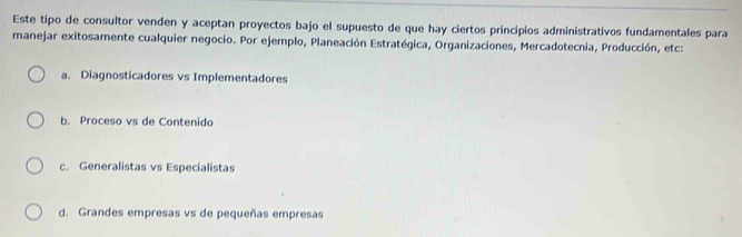 Este tipo de consultor venden y aceptan proyectos bajo el supuesto de que hay ciertos principios administrativos fundamentales para
manejar exitosamente cualquier negocio. Por ejemplo, Planeación Estratégica, Organizaciones, Mercadotecnia, Producción, etc:
a. Diagnosticadores vs Implementadores
b. Proceso vs de Contenido
c. Generalistas vs Especialistas
d. Grandes empresas vs de pequeñas empresas