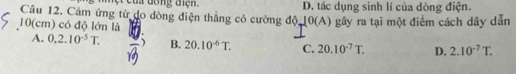 dồng điện. D. tác dụng sinh lí của dòng điện.
Câu 12. Cảm ứng từ do dòng điện thẳng có cường độ, 10(A) gây ra tại một điểm cách dây dẫn
10(cm) có độ lớn là
A. 0,2.10^(-5)T. ) B. 20.10^(-6)T. C. 20.10^(-7)T. D. 2.10^(-7)T.