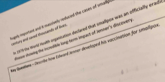 ugely important and it massively reduced the cases of smallp 
1979 the World Health organisation declared that smalipox was an officially erad 
century and saved thousands of lives . 
sease showing the incredible long-term impact of Jenner's discovery 
ey Questions - Describe how Edward Jenner developed his vaccination for smallpo.