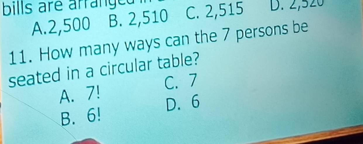 bills are arranged .
A. 2,500 B. 2,510 C. 2,515 D. 2,520
11. How many ways can the 7 persons be
seated in a circular table?
C. 7
A. 7!
D. 6
B. 6!