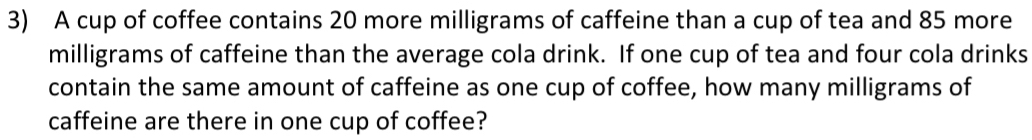 A cup of coffee contains 20 more milligrams of caffeine than a cup of tea and 85 more
milligrams of caffeine than the average cola drink. If one cup of tea and four cola drinks 
contain the same amount of caffeine as one cup of coffee, how many milligrams of 
caffeine are there in one cup of coffee?